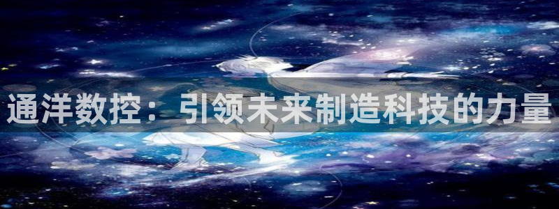 天辰娱乐 . 鱼刺:通洋数控:引领未来制造科技的力量